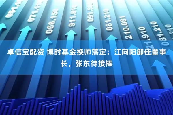 卓信宝配资 博时基金换帅落定：江向阳卸任董事长，张东待接棒