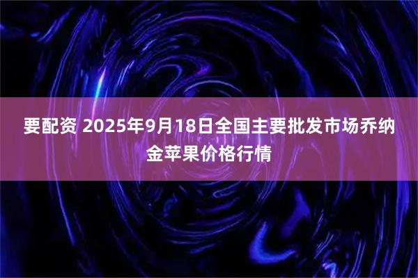 要配资 2025年9月18日全国主要批发市场乔纳金苹果价格行情