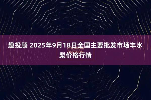 趣投顾 2025年9月18日全国主要批发市场丰水梨价格行情
