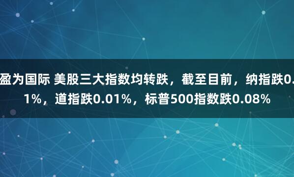 盈为国际 美股三大指数均转跌，截至目前，纳指跌0.1%，道指跌0.01%，标普500指数跌0.08%