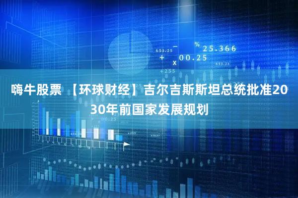 嗨牛股票 【环球财经】吉尔吉斯斯坦总统批准2030年前国家发展规划