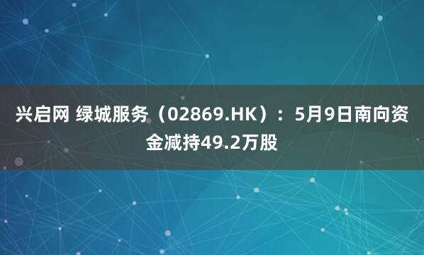 兴启网 绿城服务（02869.HK）：5月9日南向资金减持49.2万股