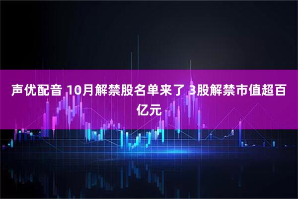 声优配音 10月解禁股名单来了 3股解禁市值超百亿元