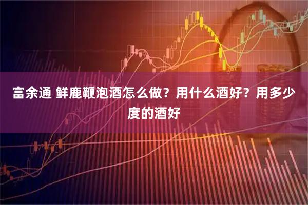 富余通 鲜鹿鞭泡酒怎么做？用什么酒好？用多少度的酒好