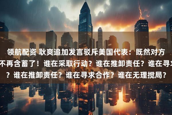 领航配资 耿爽追加发言驳斥美国代表：既然对方直接点名了，那我也就不再含蓄了！谁在采取行动？谁在推卸责任？谁在寻求合作？谁在无理搅局？
