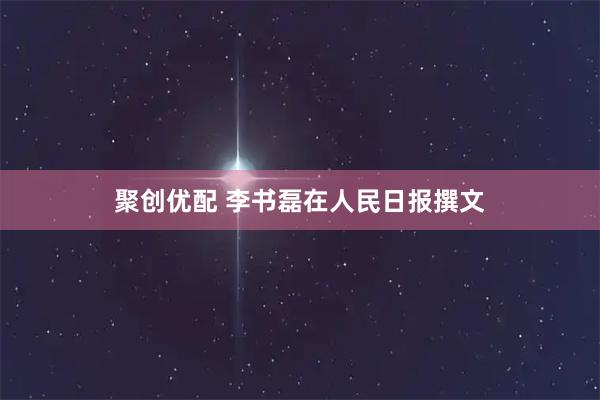 聚创优配 李书磊在人民日报撰文