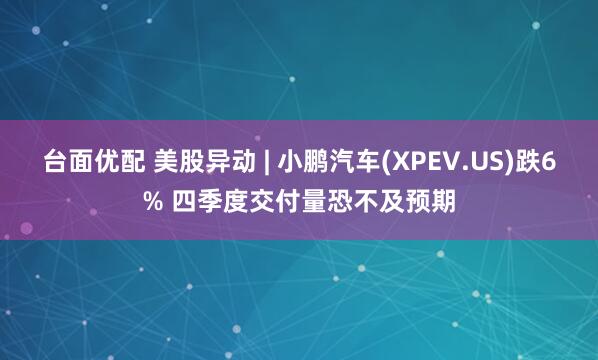 台面优配 美股异动 | 小鹏汽车(XPEV.US)跌6% 四季度交付量恐不及预期