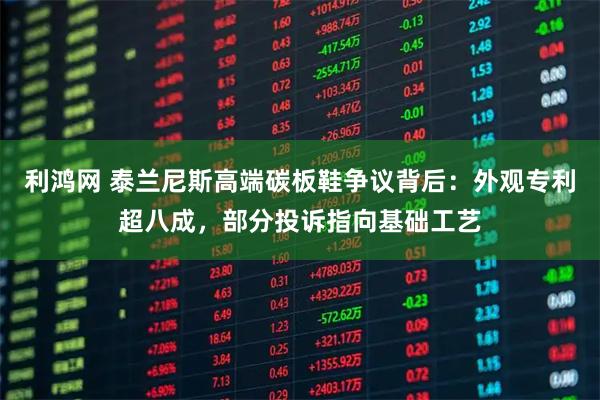 利鸿网 泰兰尼斯高端碳板鞋争议背后：外观专利超八成，部分投诉指向基础工艺