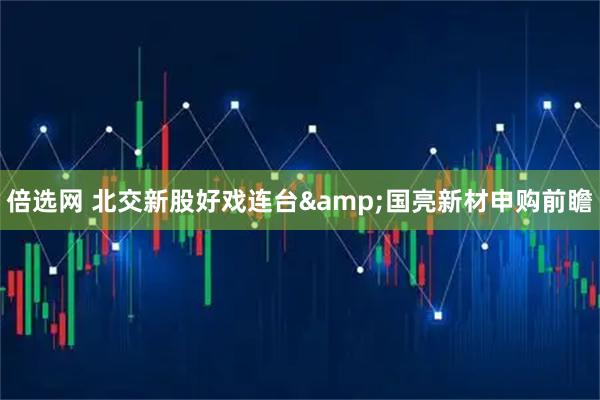 倍选网 北交新股好戏连台&国亮新材申购前瞻