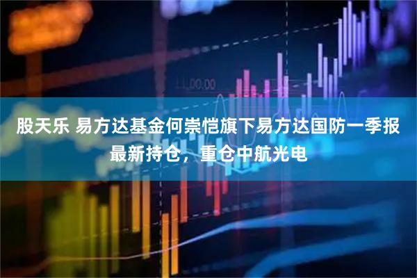 股天乐 易方达基金何崇恺旗下易方达国防一季报最新持仓，重仓中航光电