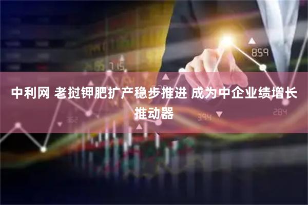 中利网 老挝钾肥扩产稳步推进 成为中企业绩增长推动器