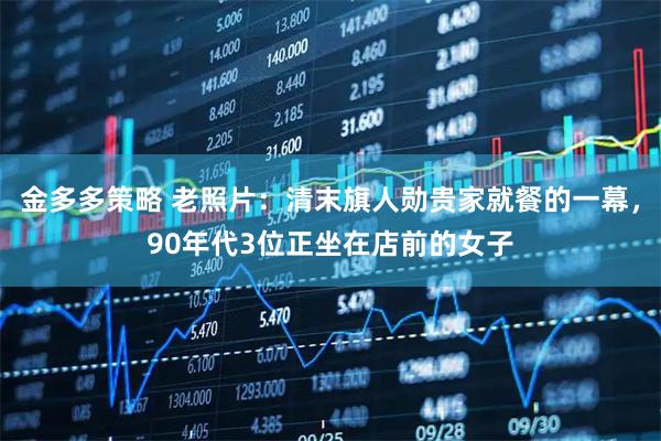 金多多策略 老照片：清末旗人勋贵家就餐的一幕，90年代3位正坐在店前的女子